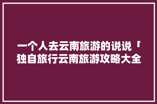 一个人去云南旅游的说说「独自旅行云南旅游攻略大全」 一个人去云南旅游的说说「独自旅行云南旅游攻略大全」 美食菜谱