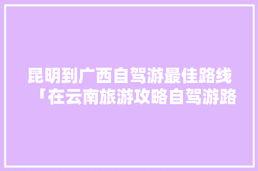 昆明到广西自驾游最佳路线「在云南旅游攻略自驾游路线」 昆明到广西自驾游最佳路线「在云南旅游攻略自驾游路线」 汽车常识