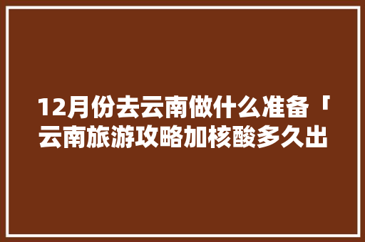 12月份去云南做什么准备「云南旅游攻略加核酸多久出结果」 12月份去云南做什么准备「云南旅游攻略加核酸多久出结果」 教育法律