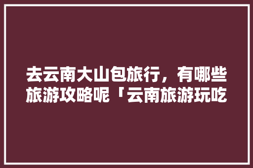 去云南大山包旅行，有哪些旅游攻略呢「云南旅游玩吃住攻略图片大全」 去云南大山包旅行，有哪些旅游攻略呢「云南旅游玩吃住攻略图片大全」 旅游攻略