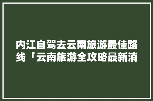 内江自驾去云南旅游最佳路线「云南旅游全攻略最新消息视频」 内江自驾去云南旅游最佳路线「云南旅游全攻略最新消息视频」 美食菜谱