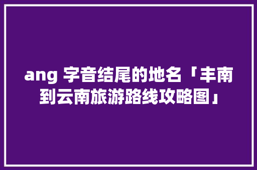 ang 字音结尾的地名「丰南到云南旅游路线攻略图」 ang 字音结尾的地名「丰南到云南旅游路线攻略图」 时尚穿搭