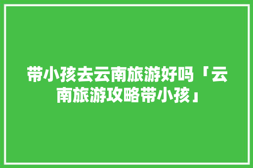 带小孩去云南旅游好吗「云南旅游攻略带小孩」 带小孩去云南旅游好吗「云南旅游攻略带小孩」 时尚穿搭