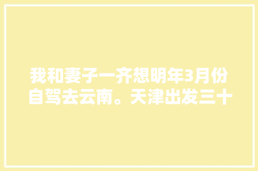 我和妻子一齐想明年3月份自驾去云南。天津出发三十天左右，具体线路和值得去哪儿「自驾云南旅游攻略8天多少钱」 我和妻子一齐想明年3月份自驾去云南。天津出发三十天左右，具体线路和值得去哪儿「自驾云南旅游攻略8天多少钱」 旅游攻略