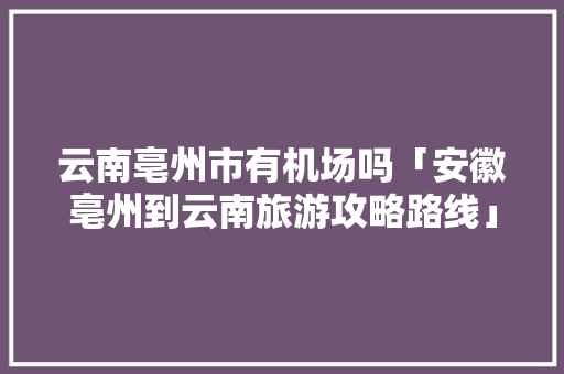 云南亳州市有机场吗「安徽亳州到云南旅游攻略路线」 云南亳州市有机场吗「安徽亳州到云南旅游攻略路线」 旅游攻略