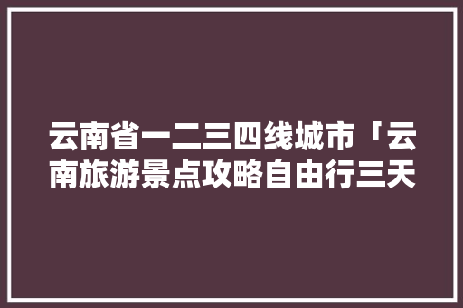 云南省一二三四线城市「云南旅游景点攻略自由行三天」 云南省一二三四线城市「云南旅游景点攻略自由行三天」 美食菜谱