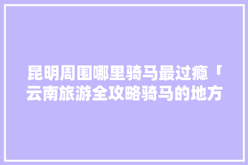 昆明周围哪里骑马最过瘾「云南旅游全攻略骑马的地方」 昆明周围哪里骑马最过瘾「云南旅游全攻略骑马的地方」 时尚穿搭