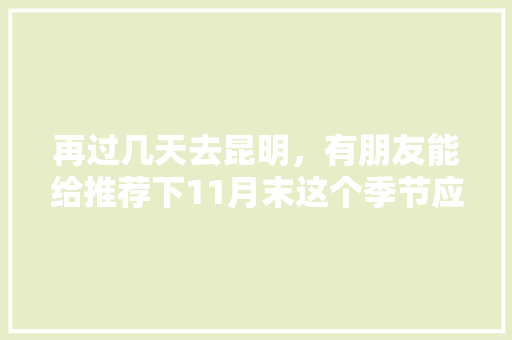 再过几天去昆明，有朋友能给推荐下11月末这个季节应该去哪里观光和美食呢「十一云南旅游最佳路线」 再过几天去昆明，有朋友能给推荐下11月末这个季节应该去哪里观光和美食呢「十一云南旅游最佳路线」 美食菜谱
