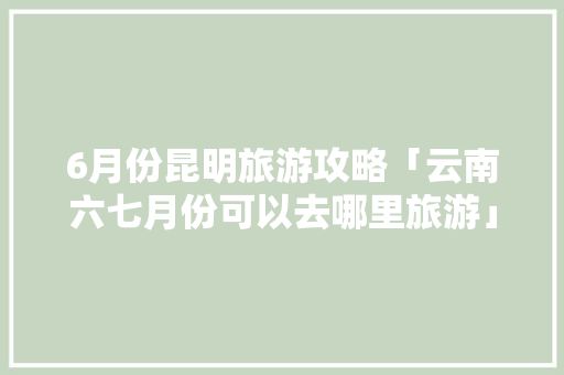 6月份昆明旅游攻略「云南六七月份可以去哪里旅游」 6月份昆明旅游攻略「云南六七月份可以去哪里旅游」 手机电脑