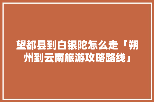 望都县到白银陀怎么走「朔州到云南旅游攻略路线」 望都县到白银陀怎么走「朔州到云南旅游攻略路线」 旅游攻略
