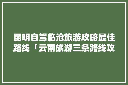 昆明自驾临沧旅游攻略最佳路线「云南旅游三条路线攻略图」 昆明自驾临沧旅游攻略最佳路线「云南旅游三条路线攻略图」 汽车常识