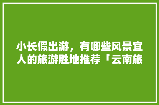 小长假出游，有哪些风景宜人的旅游胜地推荐「云南旅游文山拍照攻略图」 小长假出游，有哪些风景宜人的旅游胜地推荐「云南旅游文山拍照攻略图」 旅游攻略