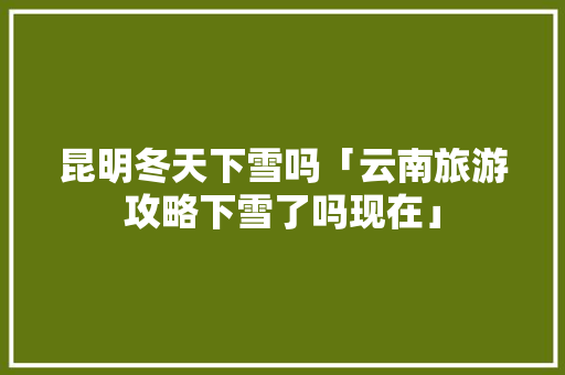 昆明冬天下雪吗「云南旅游攻略下雪了吗现在」 昆明冬天下雪吗「云南旅游攻略下雪了吗现在」 旅游攻略
