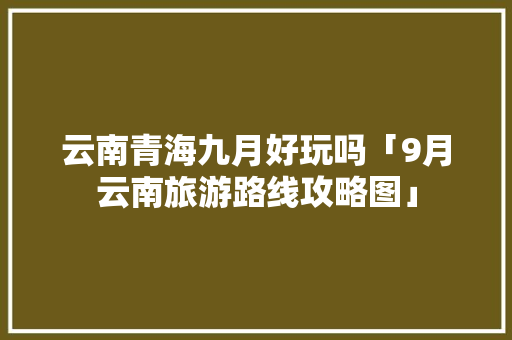 云南青海九月好玩吗「9月云南旅游路线攻略图」 云南青海九月好玩吗「9月云南旅游路线攻略图」 美食菜谱