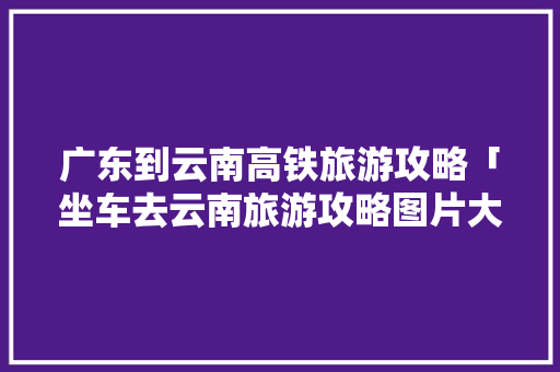广东到云南高铁旅游攻略「坐车去云南旅游攻略图片大全」 广东到云南高铁旅游攻略「坐车去云南旅游攻略图片大全」 旅游攻略