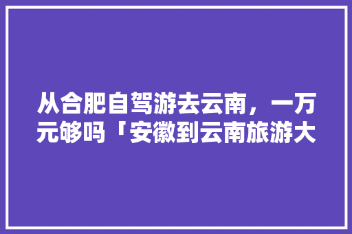从合肥自驾游去云南，一万元够吗「安徽到云南旅游大概多少钱」 从合肥自驾游去云南，一万元够吗「安徽到云南旅游大概多少钱」 时尚穿搭