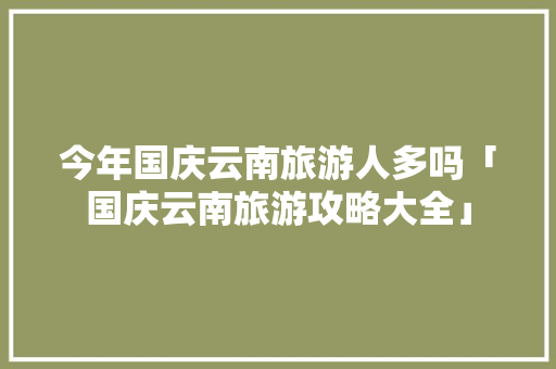 今年国庆云南旅游人多吗「国庆云南旅游攻略大全」 今年国庆云南旅游人多吗「国庆云南旅游攻略大全」 时尚穿搭