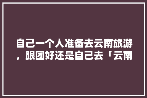自己一个人准备去云南旅游，跟团好还是自己去「云南旅游攻略需要跟团吗现在」 自己一个人准备去云南旅游，跟团好还是自己去「云南旅游攻略需要跟团吗现在」 旅游攻略