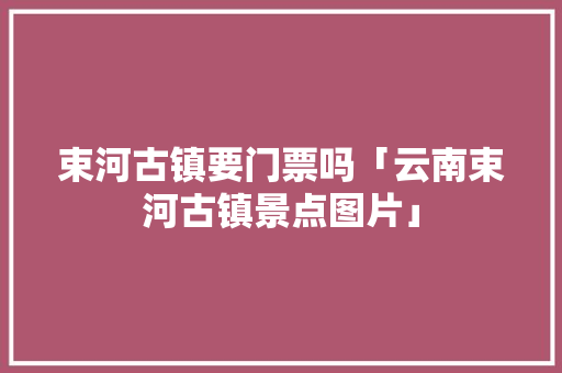 束河古镇要门票吗「云南束河古镇景点图片」 束河古镇要门票吗「云南束河古镇景点图片」 汽车常识