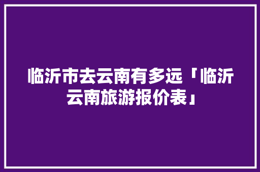 临沂市去云南有多远「临沂云南旅游报价表」 临沂市去云南有多远「临沂云南旅游报价表」 旅游攻略