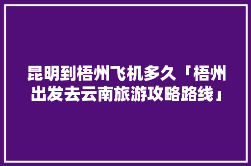 昆明到梧州飞机多久「梧州出发去云南旅游攻略路线」 昆明到梧州飞机多久「梧州出发去云南旅游攻略路线」 时尚穿搭