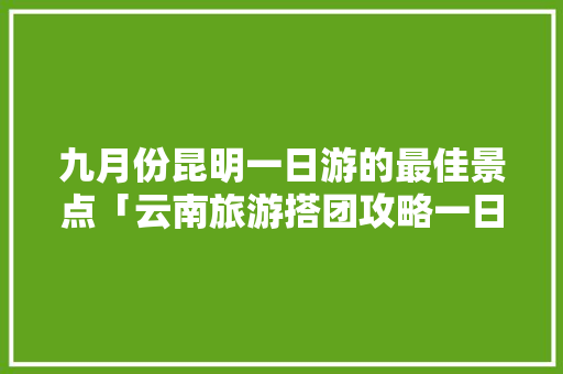 九月份昆明一日游的最佳景点「云南旅游搭团攻略一日游路线」 九月份昆明一日游的最佳景点「云南旅游搭团攻略一日游路线」 时尚穿搭
