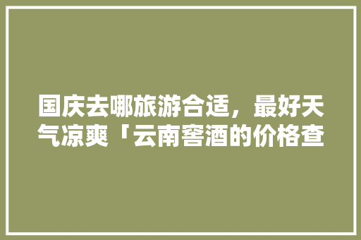 国庆去哪旅游合适，最好天气凉爽「云南窖酒的价格查询」 国庆去哪旅游合适，最好天气凉爽「云南窖酒的价格查询」 教育法律