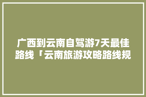 广西到云南自驾游7天最佳路线「云南旅游攻略路线规划图高清」 广西到云南自驾游7天最佳路线「云南旅游攻略路线规划图高清」 美食菜谱