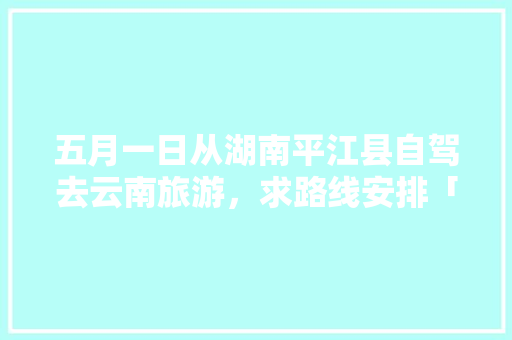 五月一日从湖南平江县自驾去云南旅游，求路线安排「云南旅游国游攻略一日游」 五月一日从湖南平江县自驾去云南旅游，求路线安排「云南旅游国游攻略一日游」 教育法律