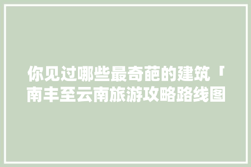你见过哪些最奇葩的建筑「南丰至云南旅游攻略路线图」 你见过哪些最奇葩的建筑「南丰至云南旅游攻略路线图」 汽车常识