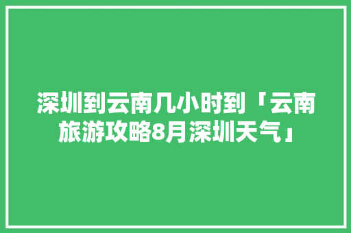 深圳到云南几小时到「云南旅游攻略8月深圳天气」 深圳到云南几小时到「云南旅游攻略8月深圳天气」 健康母婴