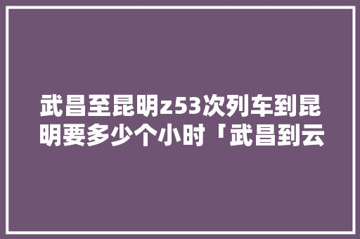 武昌至昆明z53次列车到昆明要多少个小时「武昌到云南旅游攻略路线」 武昌至昆明z53次列车到昆明要多少个小时「武昌到云南旅游攻略路线」 健康母婴