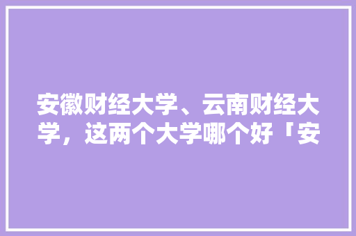 安徽财经大学、云南财经大学，这两个大学哪个好「安徽跟团游云南旅游攻略」 安徽财经大学、云南财经大学，这两个大学哪个好「安徽跟团游云南旅游攻略」 健康母婴