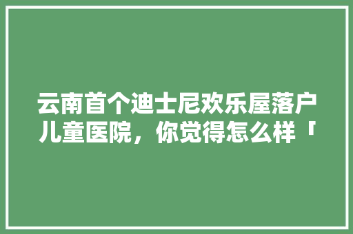 云南首个迪士尼欢乐屋落户儿童医院，你觉得怎么样「云南旅游攻略迪士尼景点」 云南首个迪士尼欢乐屋落户儿童医院，你觉得怎么样「云南旅游攻略迪士尼景点」 旅游攻略