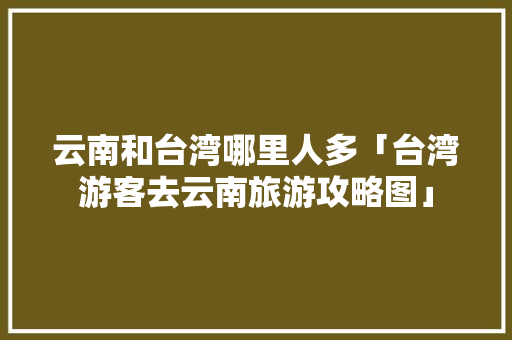 云南和台湾哪里人多「台湾游客去云南旅游攻略图」 云南和台湾哪里人多「台湾游客去云南旅游攻略图」 教育法律