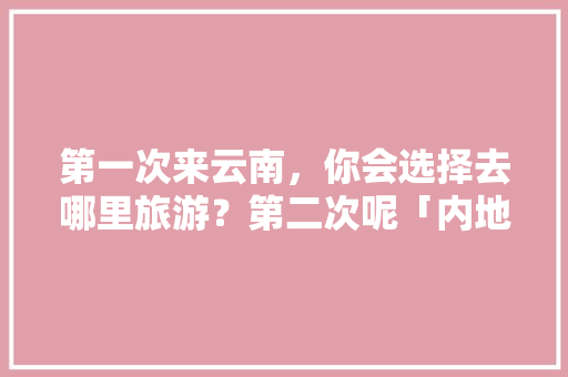 第一次来云南，你会选择去哪里旅游？第二次呢「内地去云南旅游攻略图」 第一次来云南，你会选择去哪里旅游？第二次呢「内地去云南旅游攻略图」 时尚穿搭