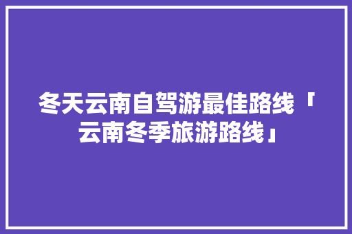 冬天云南自驾游最佳路线「云南冬季旅游路线」 冬天云南自驾游最佳路线「云南冬季旅游路线」 教育法律