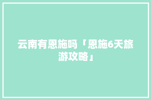云南有恩施吗「恩施6天旅游攻略」 云南有恩施吗「恩施6天旅游攻略」 旅游攻略