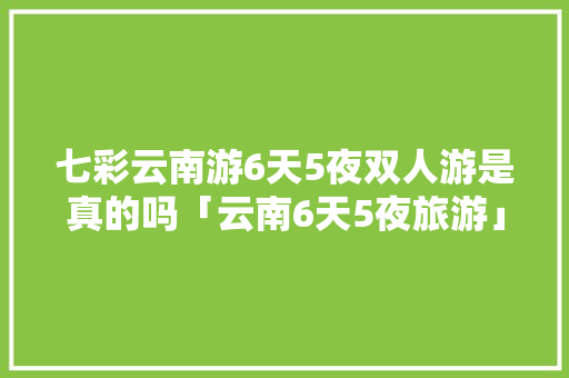 七彩云南游6天5夜双人游是真的吗「云南6天5夜旅游」 七彩云南游6天5夜双人游是真的吗「云南6天5夜旅游」 手机电脑