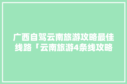 广西自驾云南旅游攻略最佳线路「云南旅游4条线攻略图」 广西自驾云南旅游攻略最佳线路「云南旅游4条线攻略图」 旅游攻略