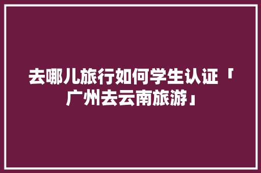 去哪儿旅行如何学生认证「广州去云南旅游」 去哪儿旅行如何学生认证「广州去云南旅游」 手机电脑