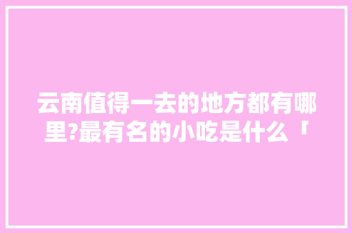 云南值得一去的地方都有哪里?最有名的小吃是什么「云南旅游弥渡攻略路线图」 云南值得一去的地方都有哪里?最有名的小吃是什么「云南旅游弥渡攻略路线图」 手机电脑