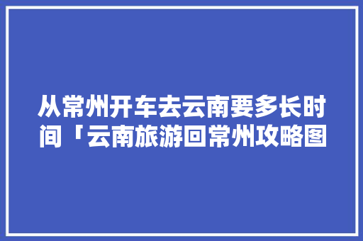 从常州开车去云南要多长时间「云南旅游回常州攻略图片」 从常州开车去云南要多长时间「云南旅游回常州攻略图片」 手机电脑