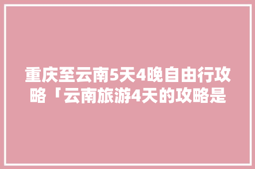 重庆至云南5天4晚自由行攻略「云南旅游4天的攻略是什么」 重庆至云南5天4晚自由行攻略「云南旅游4天的攻略是什么」 旅游攻略