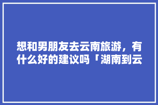 想和男朋友去云南旅游，有什么好的建议吗「湖南到云南旅游路线」 想和男朋友去云南旅游，有什么好的建议吗「湖南到云南旅游路线」 手机电脑
