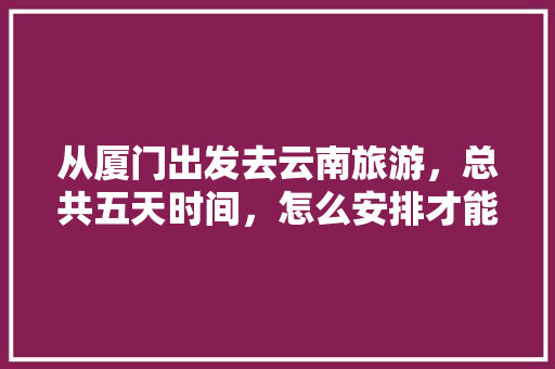 从厦门出发去云南旅游，总共五天时间，怎么安排才能尽兴又省钱「云南旅游省钱攻略自由行路线」 从厦门出发去云南旅游，总共五天时间，怎么安排才能尽兴又省钱「云南旅游省钱攻略自由行路线」 美食菜谱