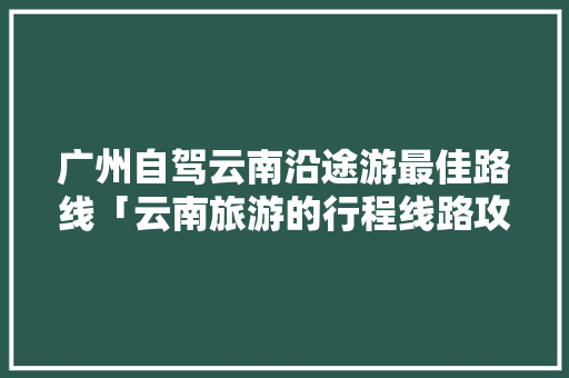 广州自驾云南沿途游最佳路线「云南旅游的行程线路攻略图」 广州自驾云南沿途游最佳路线「云南旅游的行程线路攻略图」 美食菜谱