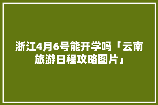 浙江4月6号能开学吗「云南旅游日程攻略图片」 浙江4月6号能开学吗「云南旅游日程攻略图片」 时尚穿搭