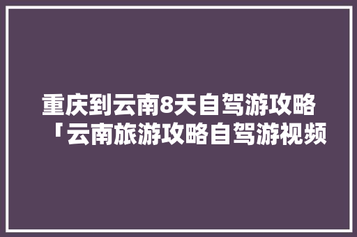 重庆到云南8天自驾游攻略「云南旅游攻略自驾游视频大全」 重庆到云南8天自驾游攻略「云南旅游攻略自驾游视频大全」 汽车常识