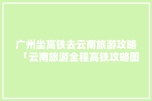 广州坐高铁去云南旅游攻略「云南旅游全程高铁攻略图片」 广州坐高铁去云南旅游攻略「云南旅游全程高铁攻略图片」 汽车常识